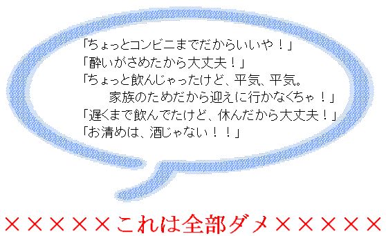 「ちょっとコンビニまでだからいいや!」「酔いがさめたから大丈夫!」「ちょっと飲んじゃったけど、平気、平気。家族のためだから迎えに行かなくちゃ!」「遅くまで飲んでたけど、休んだから大丈夫!」「お清めは、酒じゃない!!」これは全部ダメ